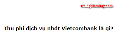 Thu phí dịch vụ nhdt Vietcombank là gì? Đáp án đúng nhất!