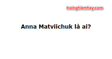 Anna Matviichuk là ai? Bật mí bí mật Anna Matviichuk chưa ai biết